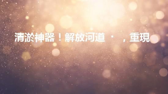 清淤神器！解放河道，重現(xiàn)藍天白云！